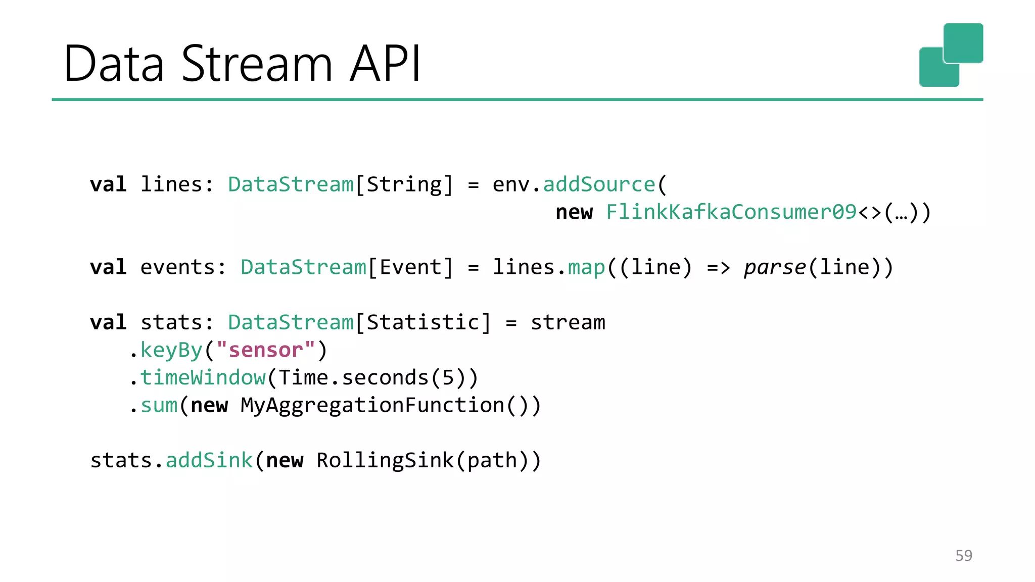 Data Stream API
59
val lines: DataStream[String] = env.addSource(
new FlinkKafkaConsumer09<>(…))
val events: DataStream[Event] = lines.map((line) => parse(line))
val stats: DataStream[Statistic] = stream
.keyBy("sensor")
.timeWindow(Time.seconds(5))
.sum(new MyAggregationFunction())
stats.addSink(new RollingSink(path))
 