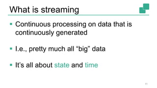 What is streaming
 Continuous processing on data that is
continuously generated
 I.e., pretty much all “big” data
 It’s all about state and time
11
 