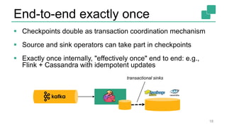End-to-end exactly once
 Checkpoints double as transaction coordination mechanism
 Source and sink operators can take part in checkpoints
 Exactly once internally, "effectively once" end to end: e.g.,
Flink + Cassandra with idempotent updates
18
transactional sinks
 