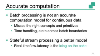 Accurate computation
 Batch processing is not an accurate
computation model for continuous data
• Misses the right concepts and primitives
• Time handling, state across batch boundaries
 Stateful stream processing a better model
• Real-time/low-latency is the icing on the cake
23
 