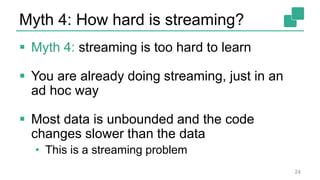 Myth 4: How hard is streaming?
 Myth 4: streaming is too hard to learn
 You are already doing streaming, just in an
ad hoc way
 Most data is unbounded and the code
changes slower than the data
• This is a streaming problem
24
 
