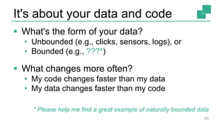 It's about your data and code
 What's the form of your data?
• Unbounded (e.g., clicks, sensors, logs), or
• Bounded (e.g., ???*)
 What changes more often?
• My code changes faster than my data
• My data changes faster than my code
25
* Please help me find a great example of naturally bounded data
 