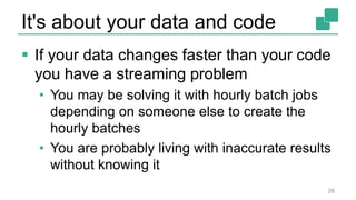 It's about your data and code
 If your data changes faster than your code
you have a streaming problem
• You may be solving it with hourly batch jobs
depending on someone else to create the
hourly batches
• You are probably living with inaccurate results
without knowing it
26
 
