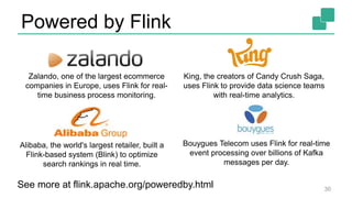Powered by Flink
30
Zalando, one of the largest ecommerce
companies in Europe, uses Flink for real-
time business process monitoring.
King, the creators of Candy Crush Saga,
uses Flink to provide data science teams
with real-time analytics.
Bouygues Telecom uses Flink for real-time
event processing over billions of Kafka
messages per day.
Alibaba, the world's largest retailer, built a
Flink-based system (Blink) to optimize
search rankings in real time.
See more at flink.apache.org/poweredby.html
 