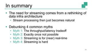 In summary
 The need for streaming comes from a rethinking of
data infra architecture
• Stream processing then just becomes natural
 Debunking 4 common myths
• Myth 1: The throughput/latency tradeoff
• Myth 2: Exactly once not possible
• Myth 3: Streaming is for (near) real-time
• Myth 4: Streaming is hard
39
 