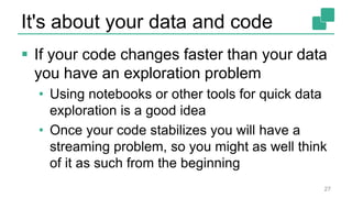 It's about your data and code
 If your code changes faster than your data
you have an exploration problem
• Using notebooks or other tools for quick data
exploration is a good idea
• Once your code stabilizes you will have a
streaming problem, so you might as well think
of it as such from the beginning
27
 