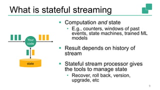 What is stateful streaming
 Computation and state
• E.g., counters, windows of past
events, state machines, trained ML
models
 Result depends on history of
stream
 Stateful stream processor gives
the tools to manage state
• Recover, roll back, version,
upgrade, etc
9
Your
code
state
 