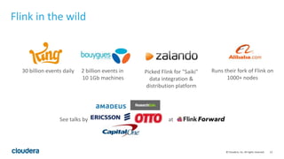 13© Cloudera, Inc. All rights reserved.
Flink in the wild
30 billion events daily 2 billion events in
10 1Gb machines
Picked Flink for "Saiki"
data integration &
distribution platform
See talks by at
Runs their fork of Flink on
1000+ nodes
 