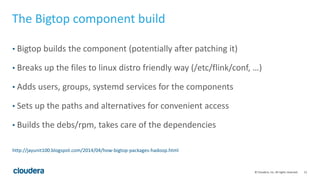 15© Cloudera, Inc. All rights reserved.
The Bigtop component build
• Bigtop builds the component (potentially after patching it)
• Breaks up the files to linux distro friendly way (/etc/flink/conf, …)
• Adds users, groups, systemd services for the components
• Sets up the paths and alternatives for convenient access
• Builds the debs/rpm, takes care of the dependencies
http://jayunit100.blogspot.com/2014/04/how-bigtop-packages-hadoop.html
 