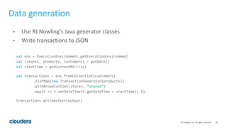 20© Cloudera, Inc. All rights reserved.
Data generation
• Use RJ Nowling’s Java generator classes
• Write transactions to JSON
val env = ExecutionEnvironment.getExecutionEnvironment
val (stores, products, customers) = getData()
val startTime = getCurrentMillis()
val transactions = env.fromCollection(customers)
.flatMap(new TransactionGenerator(products))
.withBroadcastSet(stores, ”stores”)
.map{t => t.setDateTime(t.getDateTime + startTime); t}
transactions.writeAsText(output)
 