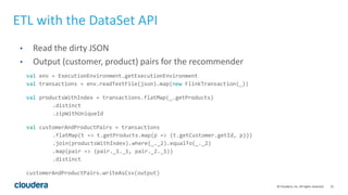 21© Cloudera, Inc. All rights reserved.
ETL with the DataSet API
• Read the dirty JSON
• Output (customer, product) pairs for the recommender
val env = ExecutionEnvironment.getExecutionEnvironment
val transactions = env.readTextFile(json).map(new FlinkTransaction(_))
val productsWithIndex = transactions.flatMap(_.getProducts)
.distinct
.zipWithUniqueId
val customerAndProductPairs = transactions
.flatMap(t => t.getProducts.map(p => (t.getCustomer.getId, p)))
.join(productsWithIndex).where(_._2).equalTo(_._2)
.map(pair => (pair._1._1, pair._2._1))
.distinct
customerAndProductPairs.writeAsCsv(output)
 