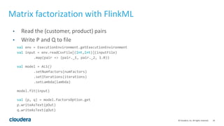 24© Cloudera, Inc. All rights reserved.
• Read the (customer, product) pairs
• Write P and Q to file
Matrix factorization with FlinkML
val env = ExecutionEnvironment.getExecutionEnvironment
val input = env.readCsvFile[(Int,Int)](inputFile)
.map(pair => (pair._1, pair._2, 1.0))
val model = ALS()
.setNumfactors(numFactors)
.setIterations(iterations)
.setLambda(lambda)
model.fit(input)
val (p, q) = model.factorsOption.get
p.writeAsText(pOut)
q.writeAsText(qOut)
 