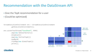 25© Cloudera, Inc. All rights reserved.
Recommendation with the DataStream API
• Give the TopK recommendation for a user
• (Could be optimized)
StreamExecutionEnvironment env = StreamExecutionEnvironment
.getExecutionEnvironment();
env.socketTextStream(”localhost”, 9999)
.map(new GetUserVector())
.broadcast()
.map(new PartialTopK())
.keyBy(0)
.flatMap(new GlobalTopK())
.print();
 