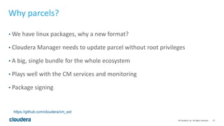 27© Cloudera, Inc. All rights reserved.
Why parcels?
• We have linux packages, why a new format?
• Cloudera Manager needs to update parcel without root privileges
• A big, single bundle for the whole ecosystem
• Plays well with the CM services and monitoring
• Package signing
https://github.com/cloudera/cm_ext
 
