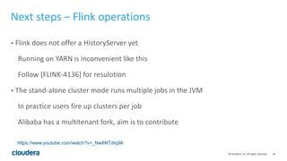 29© Cloudera, Inc. All rights reserved.
Next steps – Flink operations
• Flink does not offer a HistoryServer yet
Running on YARN is inconvenient like this
Follow [FLINK-4136] for resulotion
• The stand-alone cluster mode runs multiple jobs in the JVM
In practice users fire up clusters per job
Alibaba has a multitenant fork, aim is to contribute
https://www.youtube.com/watch?v=_Nw8NTdIq9A
 