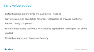 7© Cloudera, Inc. All rights reserved.
Early value added
• Bigtop has been around since the 0.20 days of Hadoop
• Provide a common foundation for proper integration of growing number of
Hadoop family components
• Foundation provides solid base for validating applications running on top of the
stack(s)
• Neutral packaging and deployment/config
 