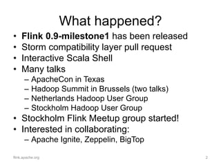 What happened?
• Flink 0.9-milestone1 has been released
• Storm compatibility layer pull request
• Interactive Scala Shell
• Many talks
– ApacheCon in Texas
– Hadoop Summit in Brussels (two talks)
– Netherlands Hadoop User Group
– Stockholm Hadoop User Group
• Stockholm Flink Meetup group started!
• Interested in collaborating:
– Apache Ignite, Zeppelin, BigTop
flink.apache.org 2
 