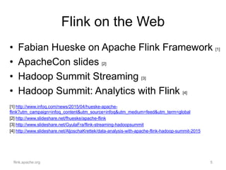 Flink on the Web
• Fabian Hueske on Apache Flink Framework [1]
• ApacheCon slides [2]
• Hadoop Summit Streaming [3]
• Hadoop Summit: Analytics with Flink [4]
[1] http://www.infoq.com/news/2015/04/hueske-apache-
flink?utm_campaign=infoq_content&utm_source=infoq&utm_medium=feed&utm_term=global
[2] http://www.slideshare.net/fhueske/apache-flink
[3] http://www.slideshare.net/GyulaFra/flink-streaming-hadoopsummit
[4] http://www.slideshare.net/AljoschaKrettek/data-analysis-with-apache-flink-hadoop-summit-2015
flink.apache.org 5
 