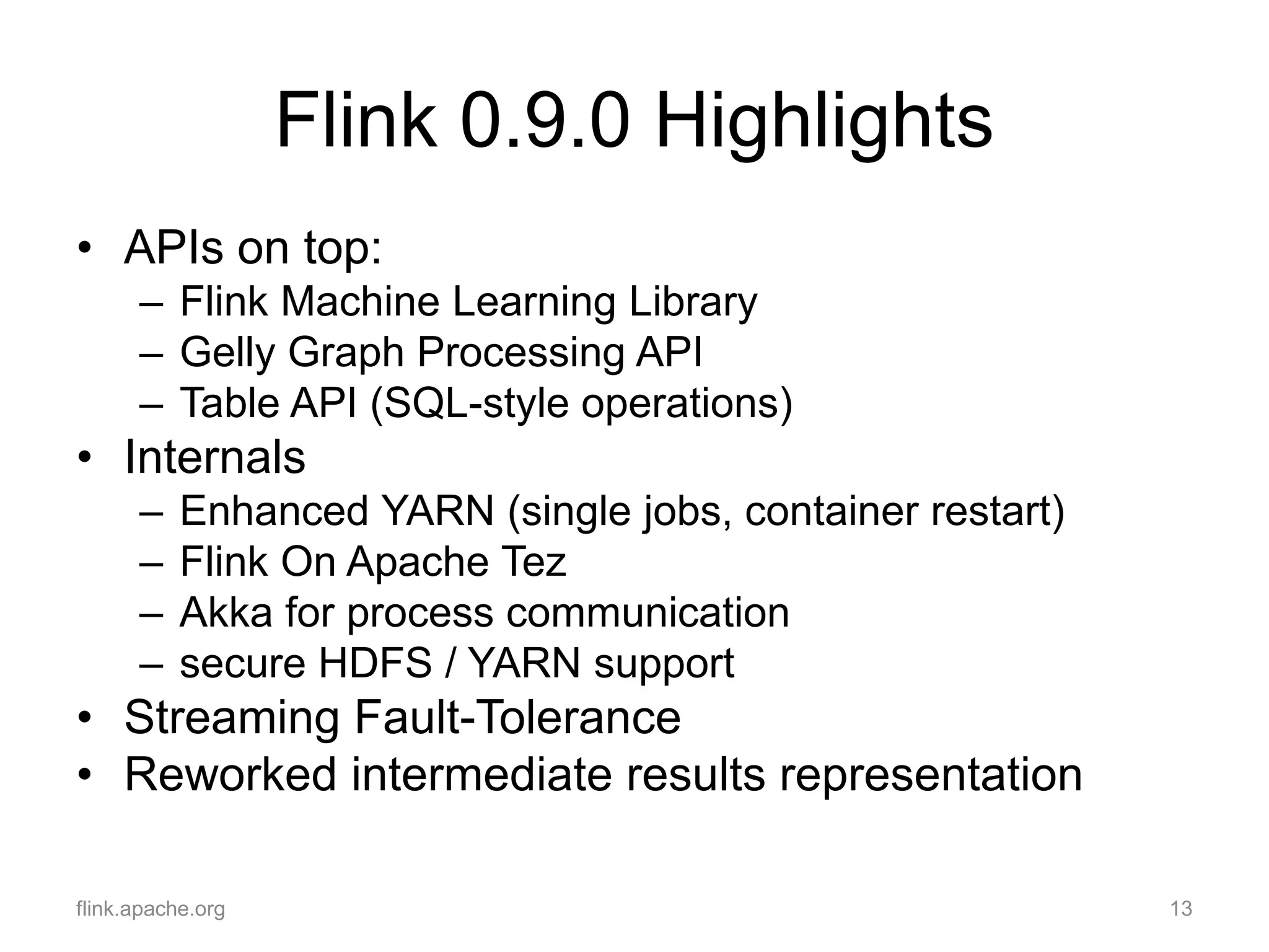 Flink 0.9.0 Highlights
• APIs on top:
– Flink Machine Learning Library
– Gelly Graph Processing API
– Table API (SQL-style operations)
• Internals
– Enhanced YARN (single jobs, container restart)
– Flink On Apache Tez
– Akka for process communication
– secure HDFS / YARN support
• Streaming Fault-Tolerance
• Reworked intermediate results representation
flink.apache.org 13
 