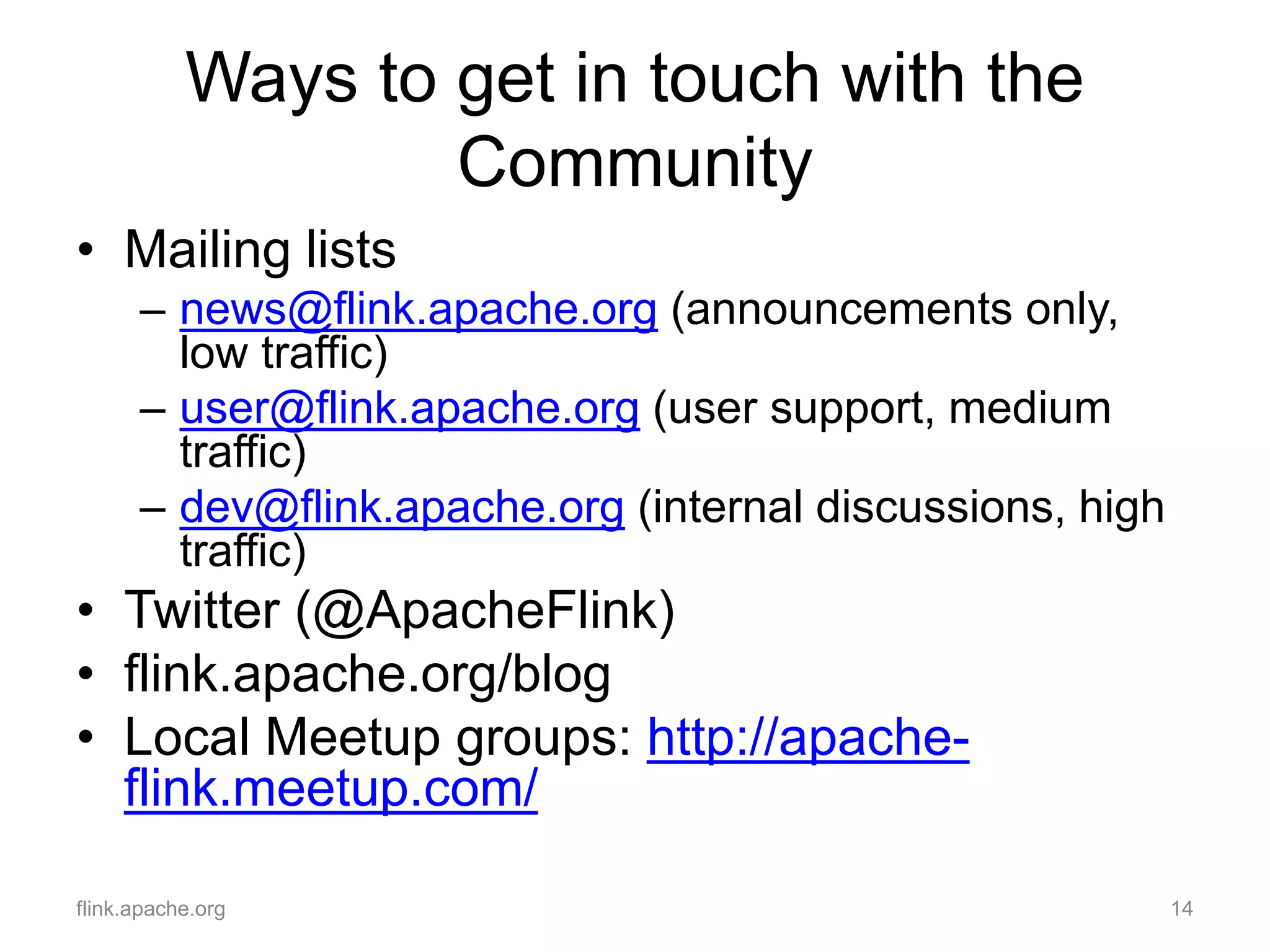 Ways to get in touch with the
Community
• Mailing lists
– news@flink.apache.org (announcements only,
low traffic)
– user@flink.apache.org (user support, medium
traffic)
– dev@flink.apache.org (internal discussions, high
traffic)
• Twitter (@ApacheFlink)
• flink.apache.org/blog
• Local Meetup groups: http://apache-
flink.meetup.com/
flink.apache.org 14
 