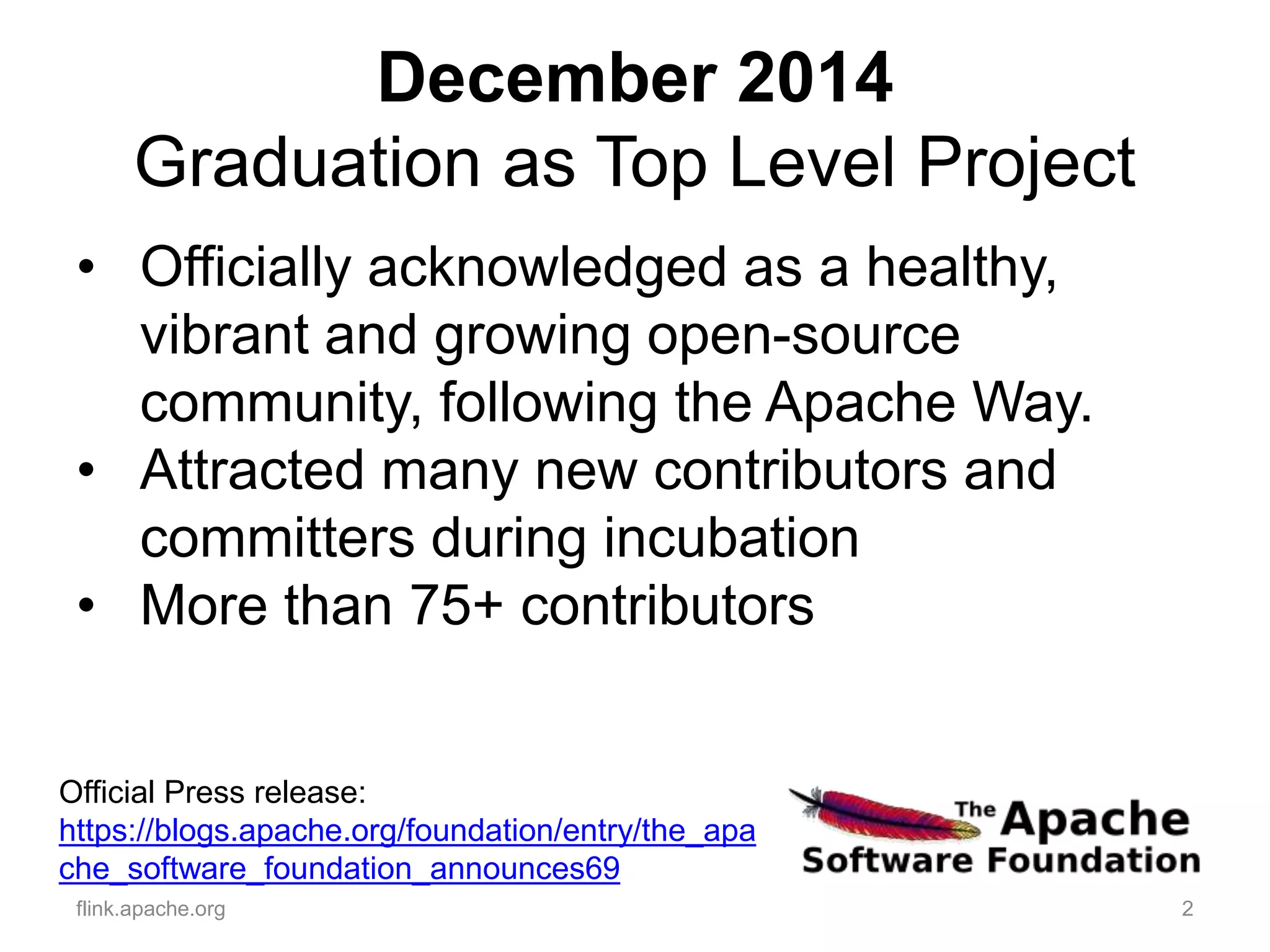 December 2014
Graduation as Top Level Project
2flink.apache.org
Official Press release:
https://blogs.apache.org/foundation/entry/the_apa
che_software_foundation_announces69
• Officially acknowledged as a healthy,
vibrant and growing open-source
community, following the Apache Way.
• Attracted many new contributors and
committers during incubation
• More than 75+ contributors
 