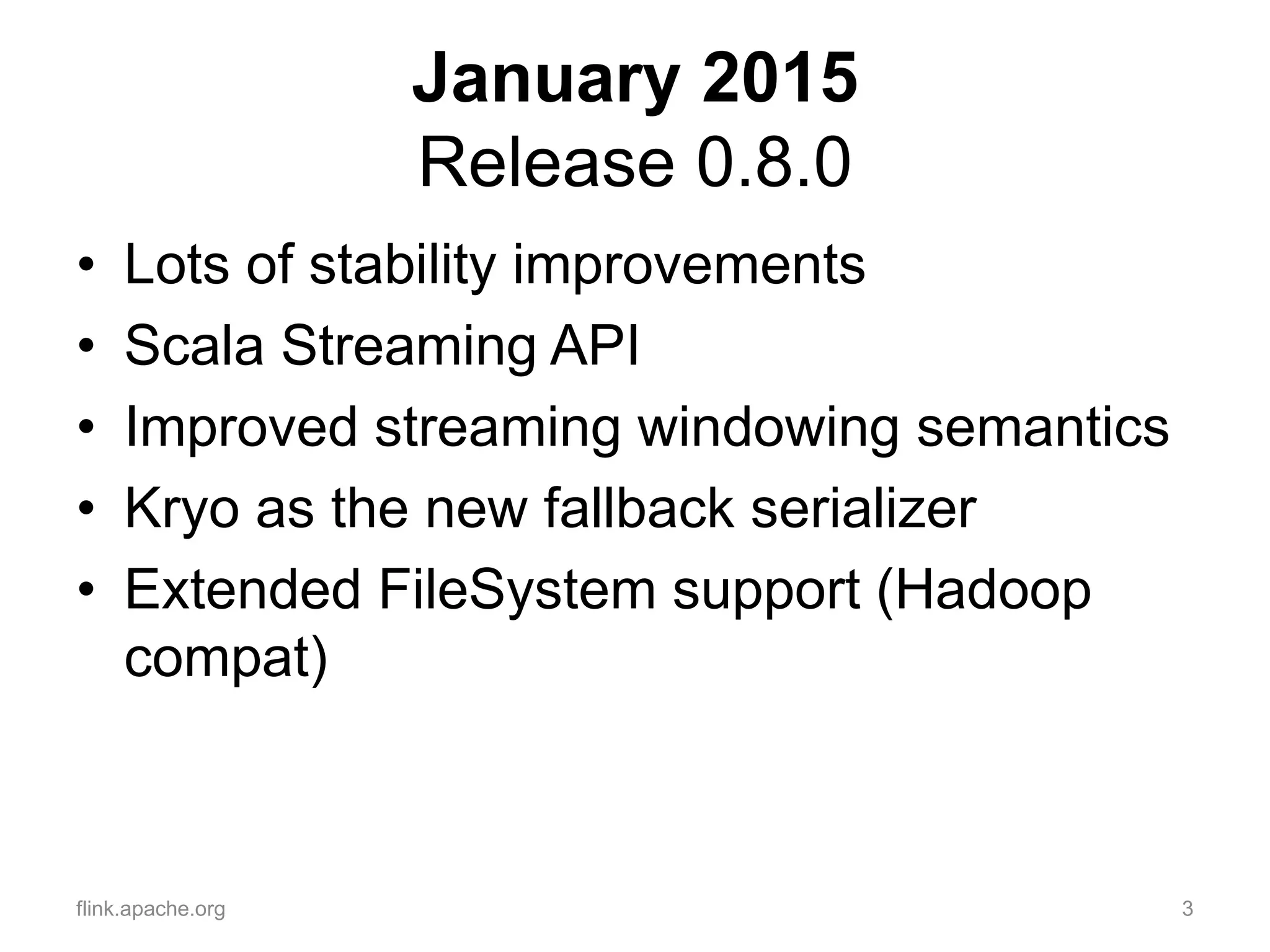January 2015
Release 0.8.0
• Lots of stability improvements
• Scala Streaming API
• Improved streaming windowing semantics
• Kryo as the new fallback serializer
• Extended FileSystem support (Hadoop
compat)
flink.apache.org 3
 