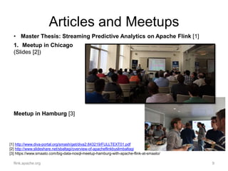 Articles and Meetups
flink.apache.org 9
1. Meetup in Chicago
(Slides [2])
Meetup in Hamburg [3]
[1] http://www.diva-portal.org/smash/get/diva2:843219/FULLTEXT01.pdf
[2] http://www.slideshare.net/sbaltagi/overview-of-apacheflinkbyslimbaltagi
[3] https://www.smaato.com/big-data-nosql-meetup-hamburg-with-apache-flink-at-smaato/
• Master Thesis: Streaming Predictive Analytics on Apache Flink [1]
 