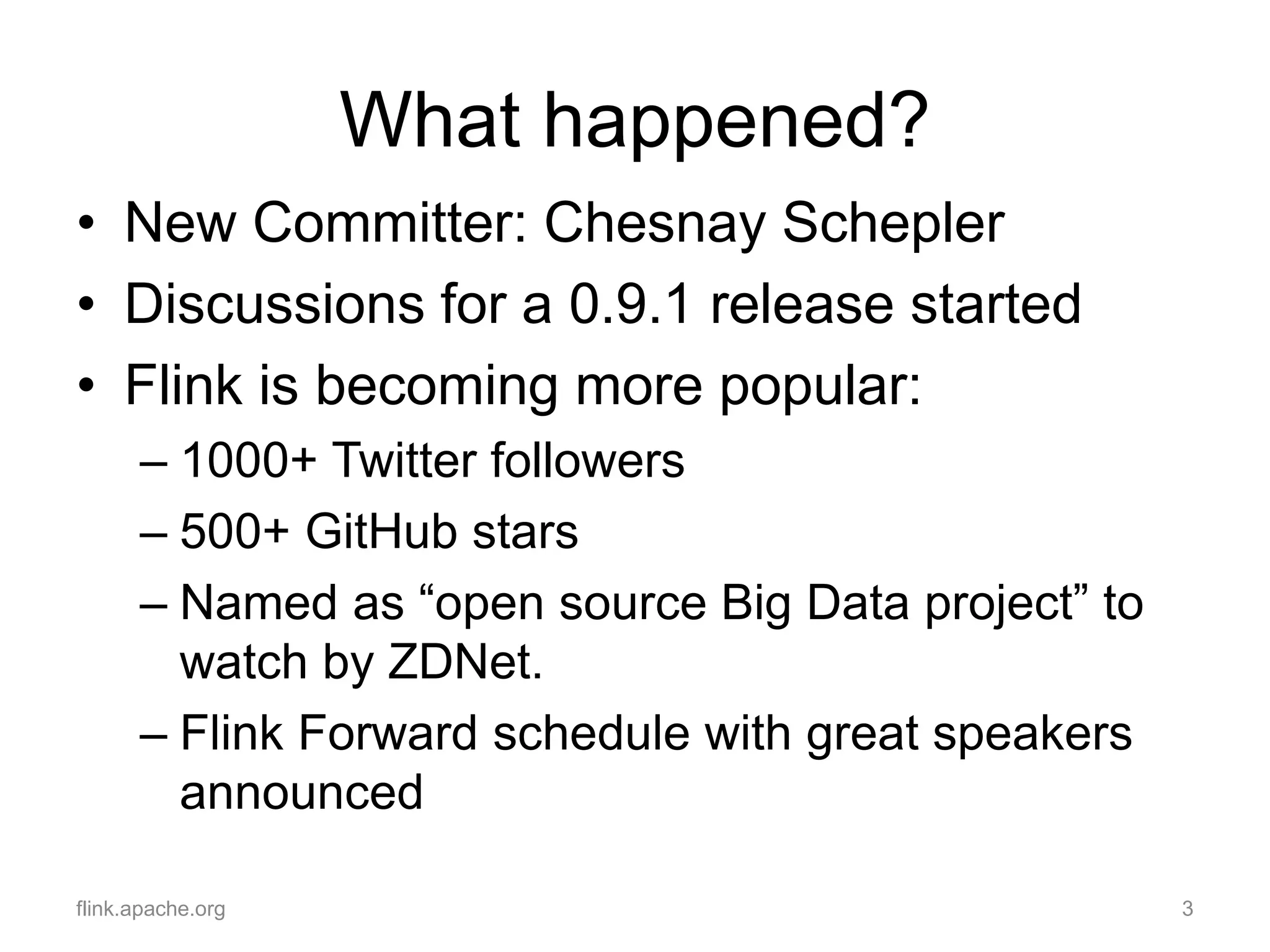 What happened?
• New Committer: Chesnay Schepler
• Discussions for a 0.9.1 release started
• Flink is becoming more popular:
– 1000+ Twitter followers
– 500+ GitHub stars
– Named as “open source Big Data project” to
watch by ZDNet.
– Flink Forward schedule with great speakers
announced
flink.apache.org 3
 