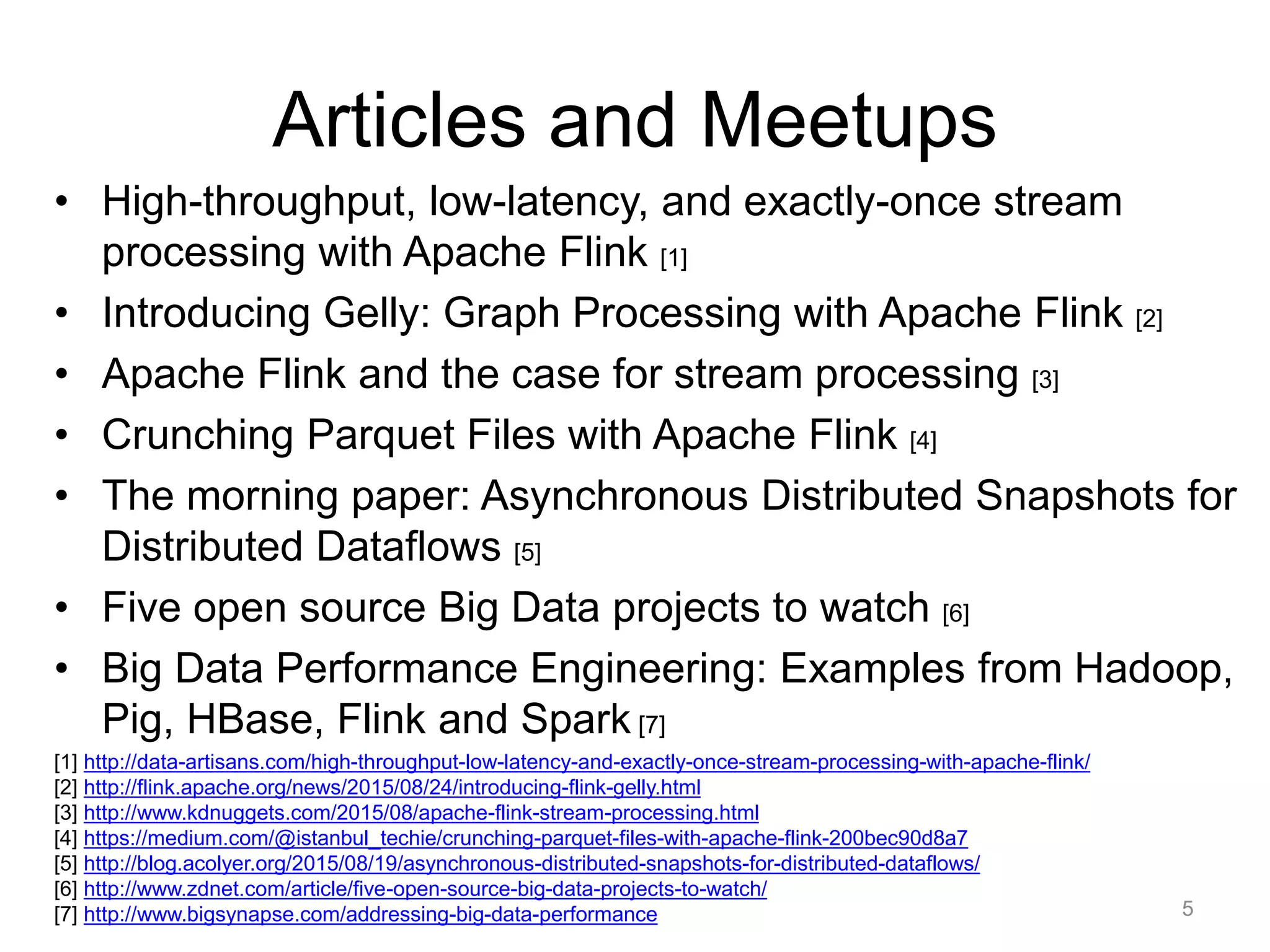 Articles and Meetups
• High-throughput, low-latency, and exactly-once stream
processing with Apache Flink [1]
• Introducing Gelly: Graph Processing with Apache Flink [2]
• Apache Flink and the case for stream processing [3]
• Crunching Parquet Files with Apache Flink [4]
• The morning paper: Asynchronous Distributed Snapshots for
Distributed Dataflows [5]
• Five open source Big Data projects to watch [6]
• Big Data Performance Engineering: Examples from Hadoop,
Pig, HBase, Flink and Spark [7]
5
[1] http://data-artisans.com/high-throughput-low-latency-and-exactly-once-stream-processing-with-apache-flink/
[2] http://flink.apache.org/news/2015/08/24/introducing-flink-gelly.html
[3] http://www.kdnuggets.com/2015/08/apache-flink-stream-processing.html
[4] https://medium.com/@istanbul_techie/crunching-parquet-files-with-apache-flink-200bec90d8a7
[5] http://blog.acolyer.org/2015/08/19/asynchronous-distributed-snapshots-for-distributed-dataflows/
[6] http://www.zdnet.com/article/five-open-source-big-data-projects-to-watch/
[7] http://www.bigsynapse.com/addressing-big-data-performance
 