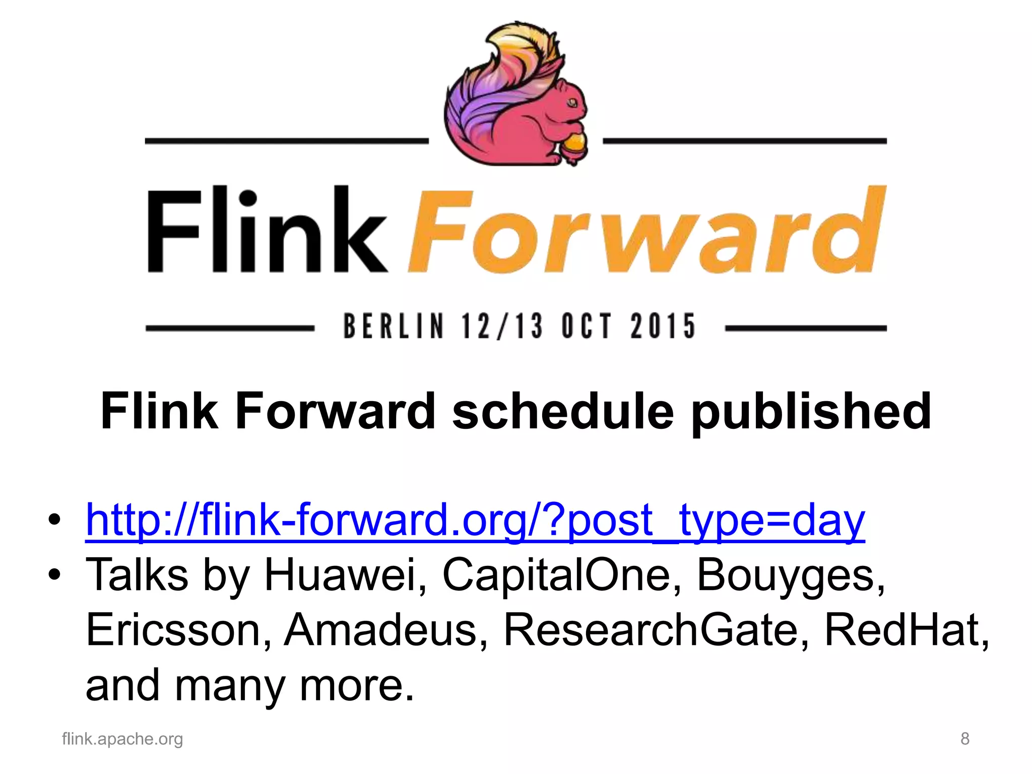 Flink Forward schedule published
flink.apache.org 8
• http://flink-forward.org/?post_type=day
• Talks by Huawei, CapitalOne, Bouyges,
Ericsson, Amadeus, ResearchGate, RedHat,
and many more.
 