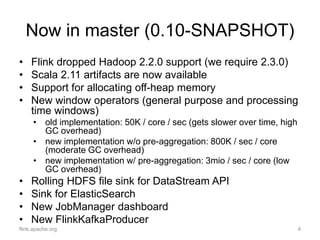 Now in master (0.10-SNAPSHOT)
flink.apache.org 4
• Flink dropped Hadoop 2.2.0 support (we require 2.3.0)
• Scala 2.11 artifacts are now available
• Support for allocating off-heap memory
• New window operators (general purpose and processing
time windows)
• old implementation: 50K / core / sec (gets slower over time, high
GC overhead)
• new implementation w/o pre-aggregation: 800K / sec / core
(moderate GC overhead)
• new implementation w/ pre-aggregation: 3mio / sec / core (low
GC overhead)
• Rolling HDFS file sink for DataStream API
• Sink for ElasticSearch
• New JobManager dashboard
• New FlinkKafkaProducer
 