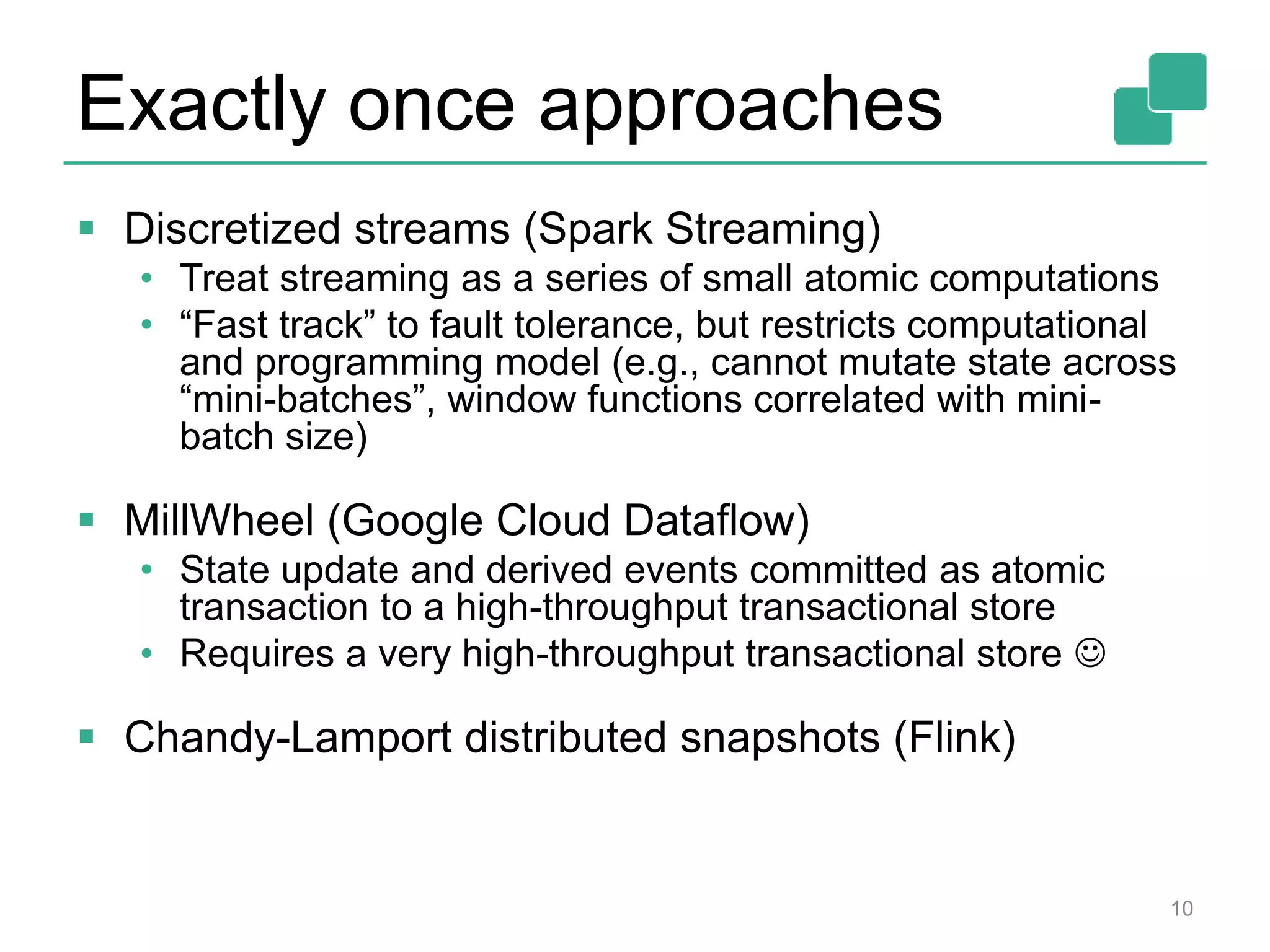 Exactly once approaches
 Discretized streams (Spark Streaming)
• Treat streaming as a series of small atomic computations
• “Fast track” to fault tolerance, but restricts computational
and programming model (e.g., cannot mutate state across
“mini-batches”, window functions correlated with mini-
batch size)
 MillWheel (Google Cloud Dataflow)
• State update and derived events committed as atomic
transaction to a high-throughput transactional store
• Requires a very high-throughput transactional store 
 Chandy-Lamport distributed snapshots (Flink)
10
 