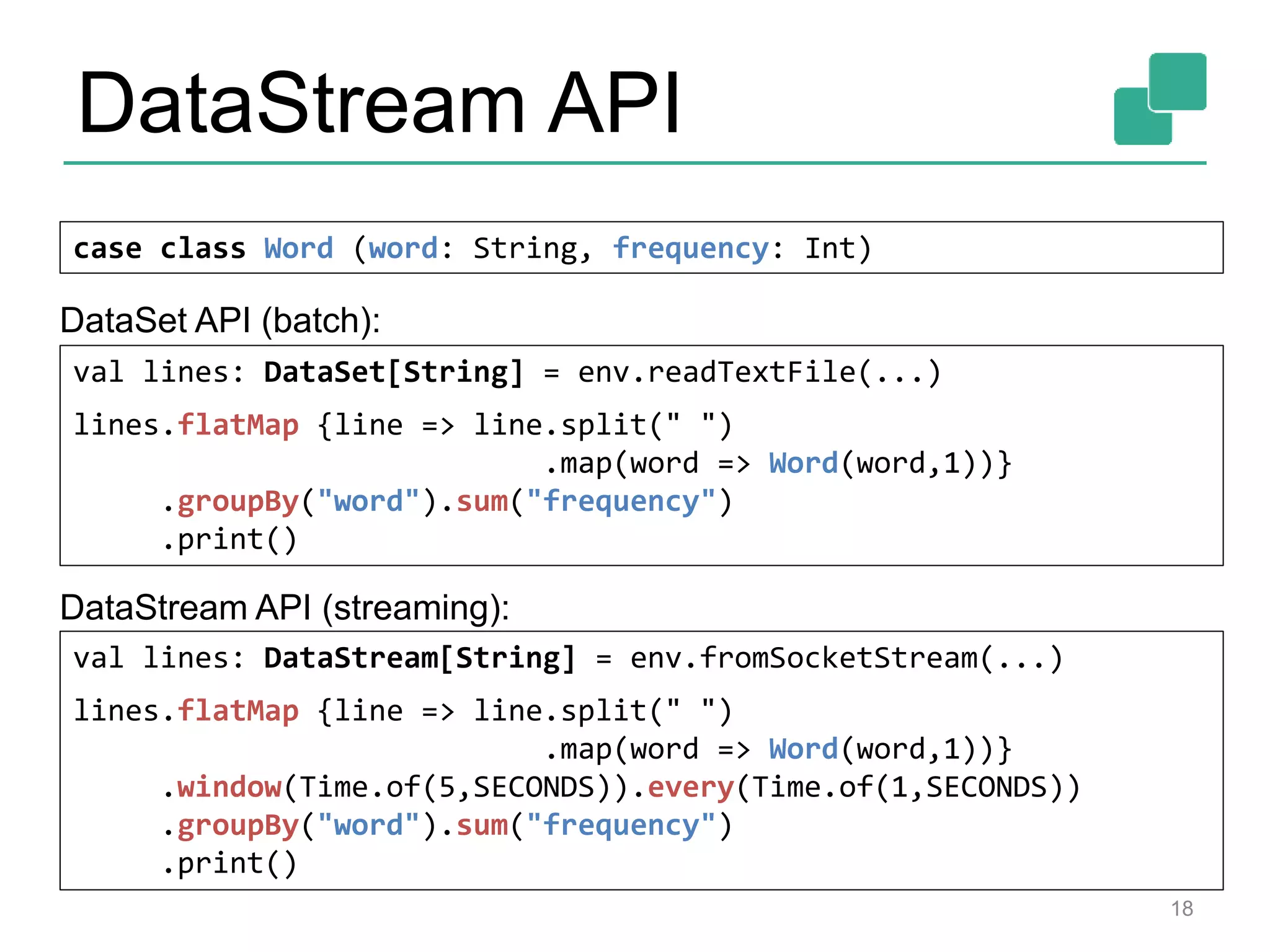 DataStream API
18
case class Word (word: String, frequency: Int)
val lines: DataStream[String] = env.fromSocketStream(...)
lines.flatMap {line => line.split(" ")
.map(word => Word(word,1))}
.window(Time.of(5,SECONDS)).every(Time.of(1,SECONDS))
.groupBy("word").sum("frequency")
.print()
val lines: DataSet[String] = env.readTextFile(...)
lines.flatMap {line => line.split(" ")
.map(word => Word(word,1))}
.groupBy("word").sum("frequency")
.print()
DataSet API (batch):
DataStream API (streaming):
 
