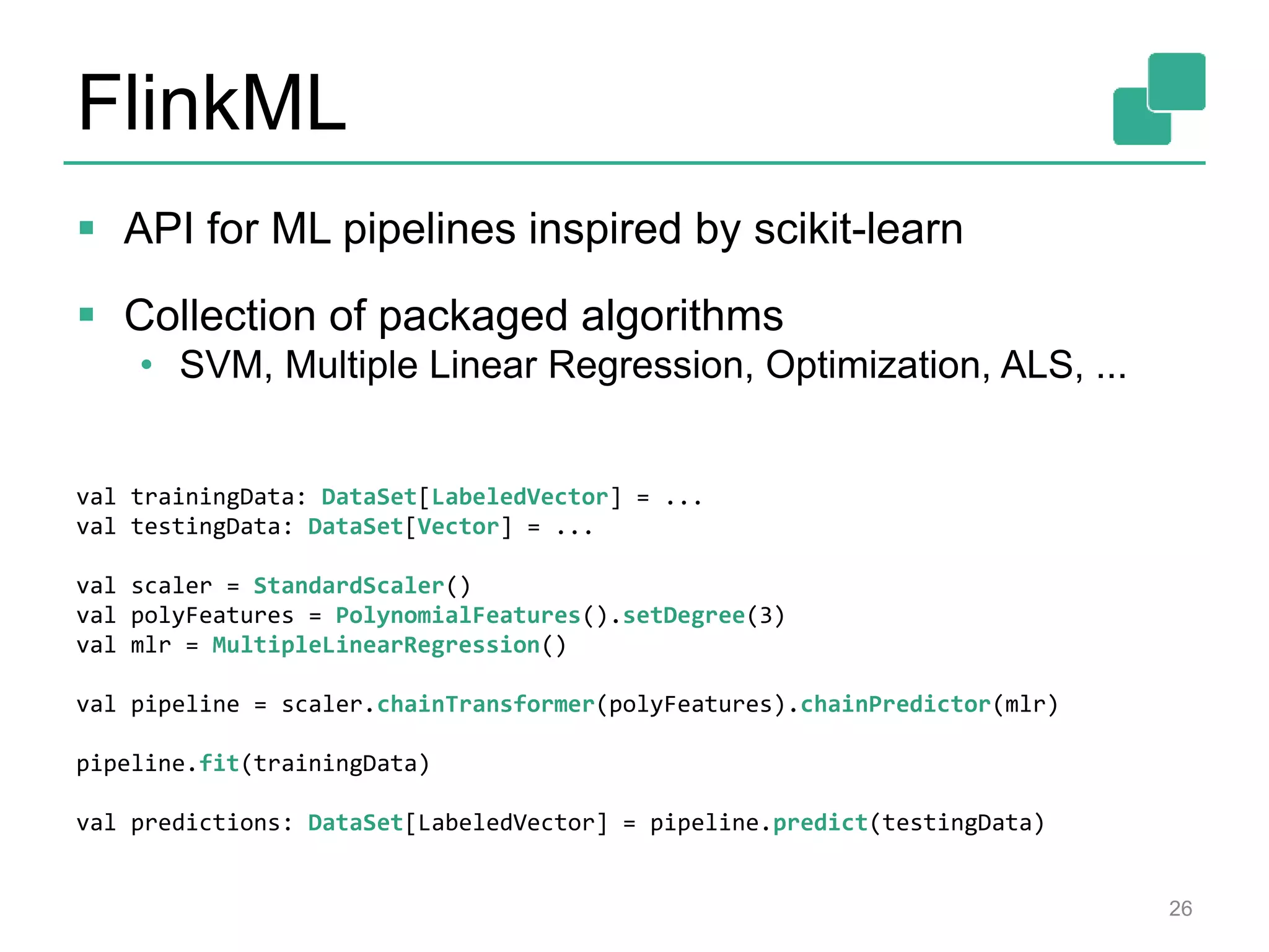 FlinkML
 API for ML pipelines inspired by scikit-learn
 Collection of packaged algorithms
• SVM, Multiple Linear Regression, Optimization, ALS, ...
26
val trainingData: DataSet[LabeledVector] = ...
val testingData: DataSet[Vector] = ...
val scaler = StandardScaler()
val polyFeatures = PolynomialFeatures().setDegree(3)
val mlr = MultipleLinearRegression()
val pipeline = scaler.chainTransformer(polyFeatures).chainPredictor(mlr)
pipeline.fit(trainingData)
val predictions: DataSet[LabeledVector] = pipeline.predict(testingData)
 