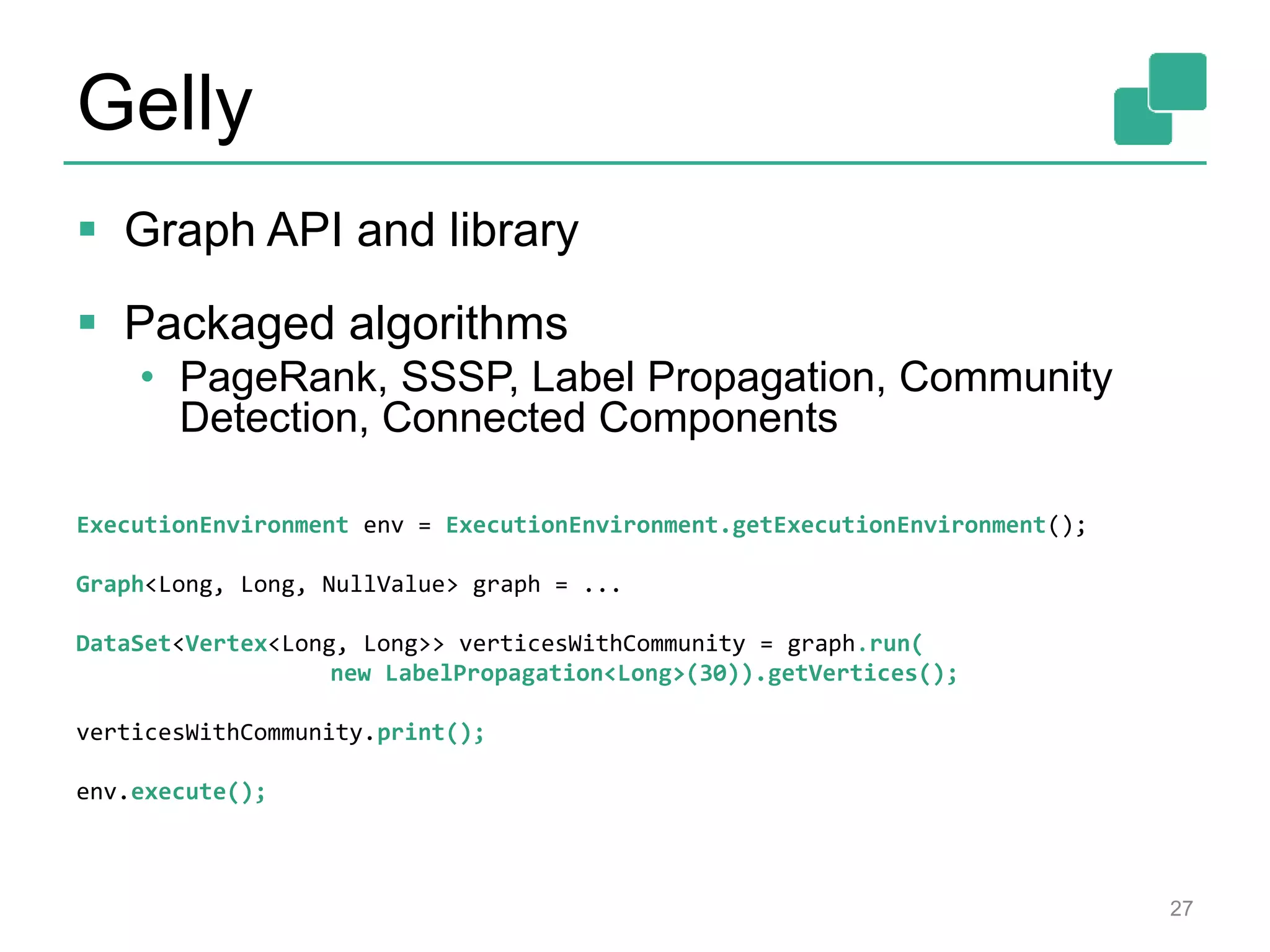Gelly
 Graph API and library
 Packaged algorithms
• PageRank, SSSP, Label Propagation, Community
Detection, Connected Components
27
ExecutionEnvironment env = ExecutionEnvironment.getExecutionEnvironment();
Graph<Long, Long, NullValue> graph = ...
DataSet<Vertex<Long, Long>> verticesWithCommunity = graph.run(
new LabelPropagation<Long>(30)).getVertices();
verticesWithCommunity.print();
env.execute();
 