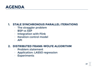 AGENDA
37
1. STALE SYNCHRONOUS PARALLEL ITERATIONS
∙ The straggler problem
∙ BSP vs SSP
∙ Integration with Flink
∙ Iteration control model
∙ API
2. DISTRIBUTED FRANK-WOLFE ALGORITHM
∙ Problem statement
∙ Application: LASSO regression
∙ Experiments
 