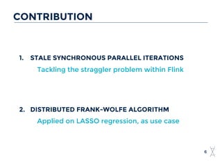 CONTRIBUTION
6
1. STALE SYNCHRONOUS PARALLEL ITERATIONS
Tackling the straggler problem within Flink
2. DISTRIBUTED FRANK-WOLFE ALGORITHM
Applied on LASSO regression, as use case
 