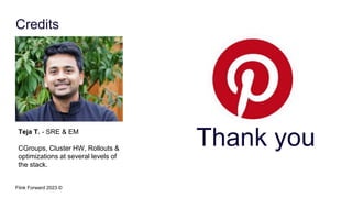 Flink Forward 2023 ©
Credits
Teja T. - SRE & EM
CGroups, Cluster HW, Rollouts &
optimizations at several levels of
the stack.
Thank you
 