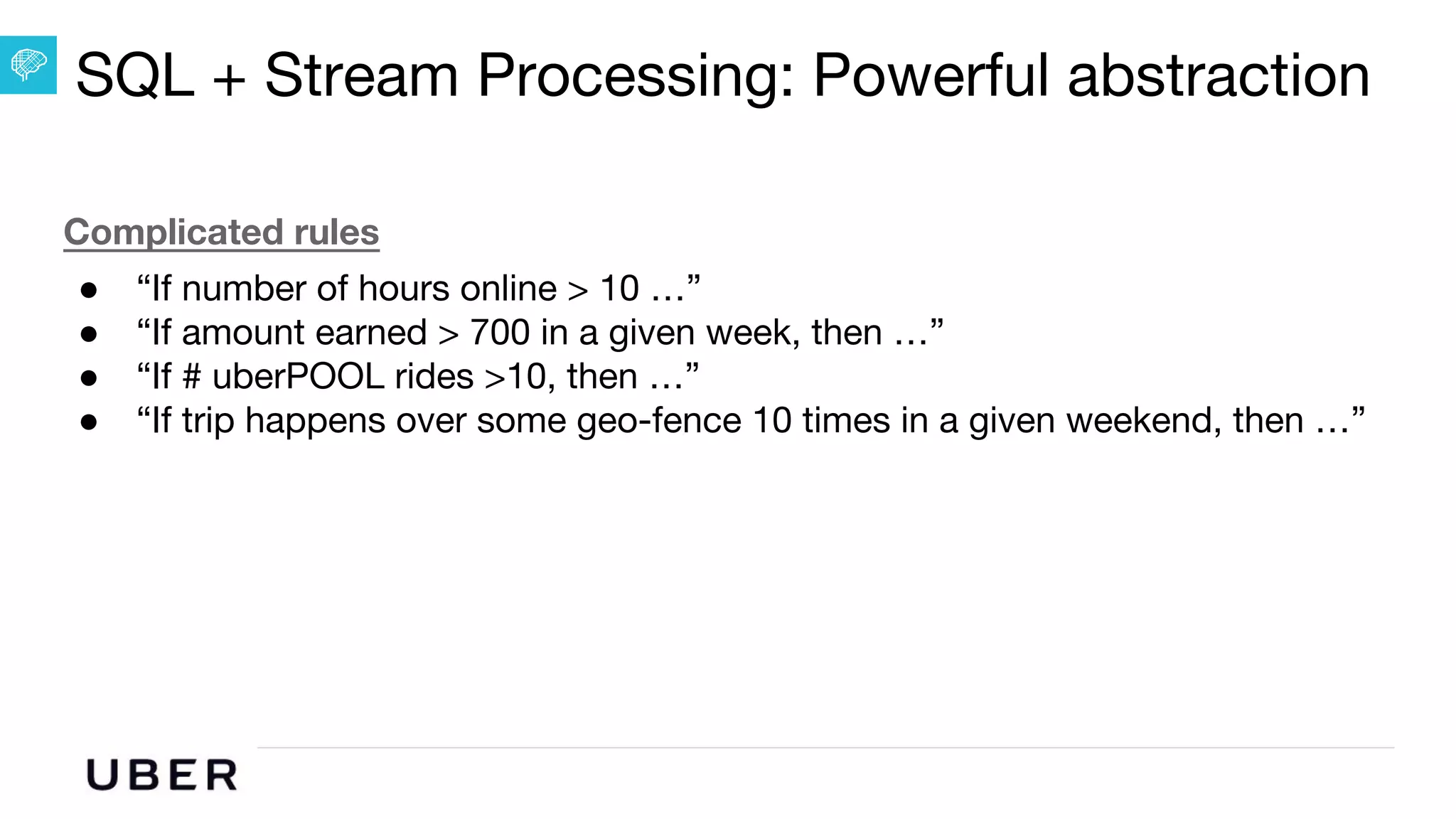 U B E R | Data
Complicated rules
● “If number of hours online > 10 …”
● “If amount earned > 700 in a given week, then …”
● “If # uberPOOL rides >10, then …”
● “If trip happens over some geo-fence 10 times in a given weekend, then …”
SQL + Stream Processing: Powerful abstraction
 