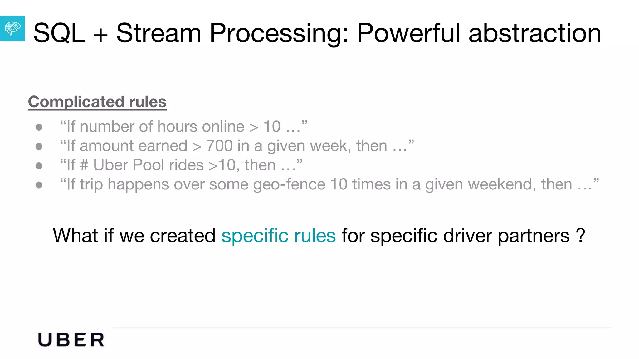 U B E R | Data
Complicated rules
● “If number of hours online > 10 …”
● “If amount earned > 700 in a given week, then …”
● “If # Uber Pool rides >10, then …”
● “If trip happens over some geo-fence 10 times in a given weekend, then …”
What if we created specific rules for specific driver partners ?
SQL + Stream Processing: Powerful abstraction
 