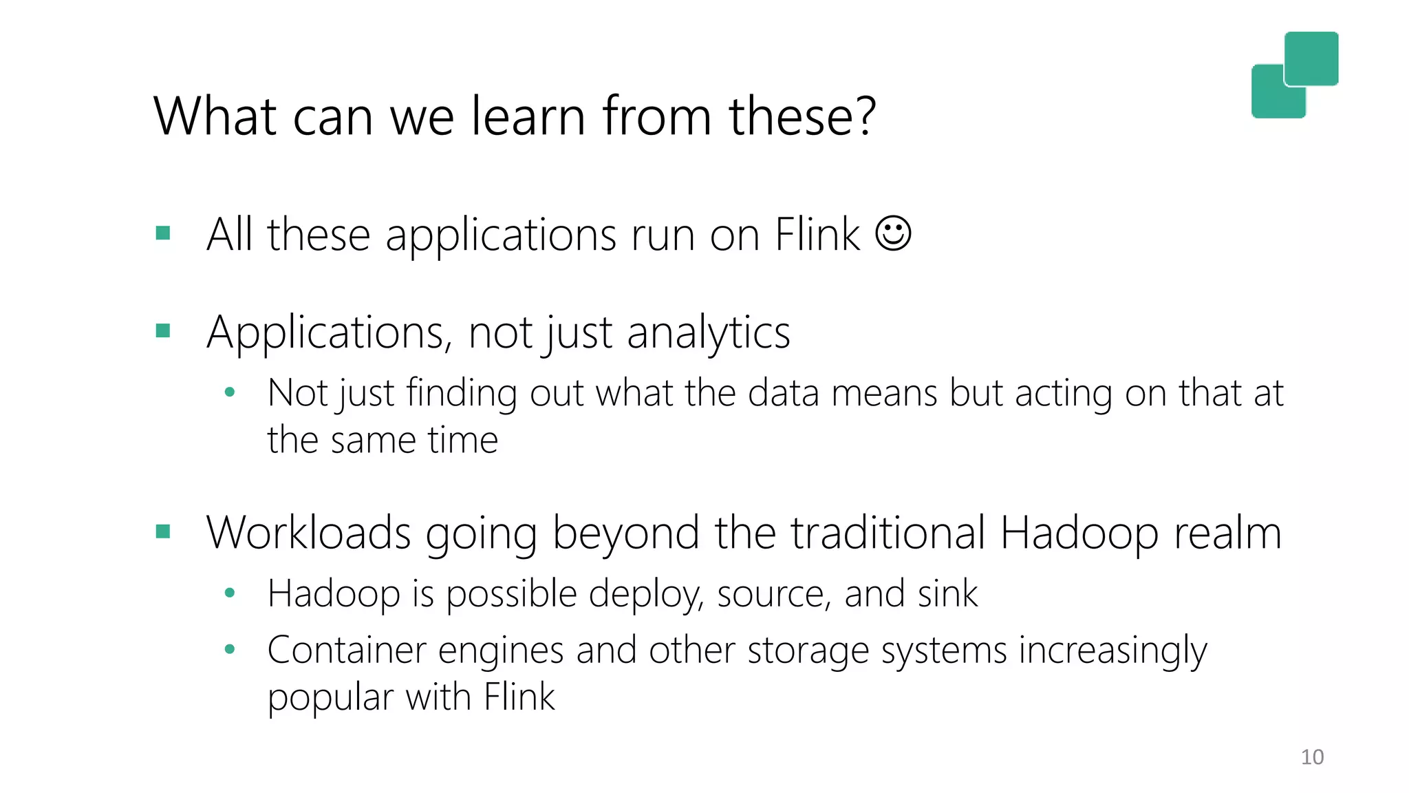 What can we learn from these?
10
 All these applications run on Flink 
 Applications, not just analytics
• Not just finding out what the data means but acting on that at
the same time
 Workloads going beyond the traditional Hadoop realm
• Hadoop is possible deploy, source, and sink
• Container engines and other storage systems increasingly
popular with Flink
 