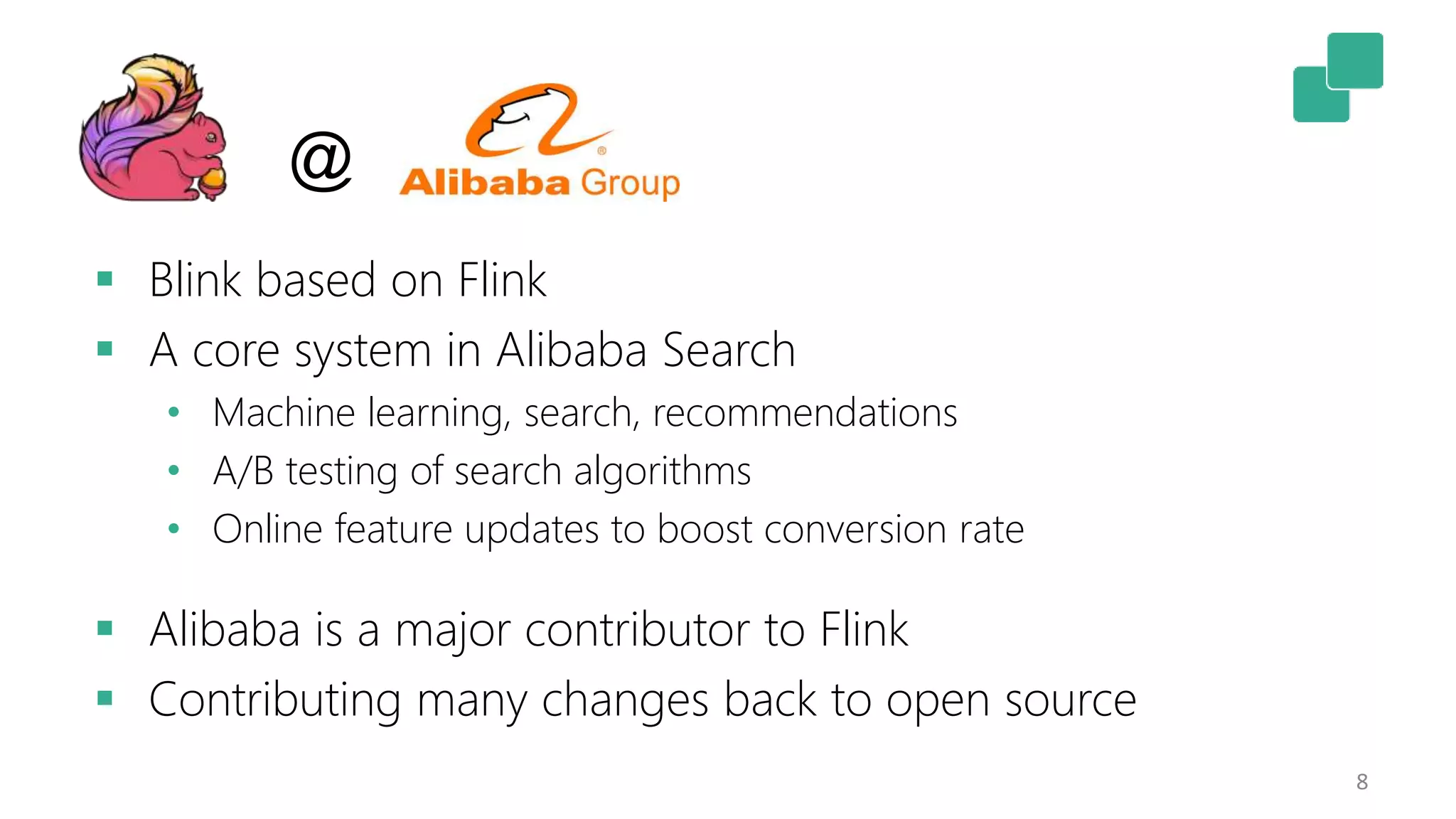 8
 Blink based on Flink
 A core system in Alibaba Search
• Machine learning, search, recommendations
• A/B testing of search algorithms
• Online feature updates to boost conversion rate
 Alibaba is a major contributor to Flink
 Contributing many changes back to open source
@
 