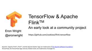 Eron Wright
@eronwright
TensorFlow & Apache
FlinkTM
An early look at a community project
Apache®, Apache Flink™, Flink™, and the Apache feather logo are trademarks of The Apache Software Foundation.
TensorFlow, the TensorFlow logo and any related marks are trademarks of Google Inc.
https://github.com/cookieai/flink-tensorflow
 