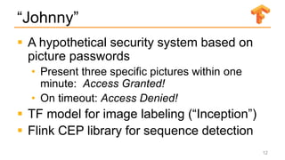 “Johnny”
 A hypothetical security system based on
picture passwords
• Present three specific pictures within one
minute: Access Granted!
• On timeout: Access Denied!
 TF model for image labeling (“Inception”)
 Flink CEP library for sequence detection
12
 