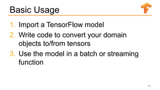 Basic Usage
1. Import a TensorFlow model
2. Write code to convert your domain
objects to/from tensors
3. Use the model in a batch or streaming
function
16
 