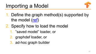 Importing a Model
1. Define the graph method(s) supported by
the model (ref)
2. Specify how to load the model
1. ”saved model” loader, or
2. graphdef loader, or
3. ad-hoc graph builder
17
 