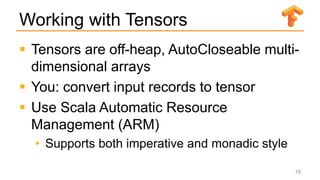 Working with Tensors
 Tensors are off-heap, AutoCloseable multi-
dimensional arrays
 You: convert input records to tensor
 Use Scala Automatic Resource
Management (ARM)
• Supports both imperative and monadic style
19
 