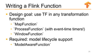Writing a Flink Function
 Design goal: use TF in any transformation
function
• `MapFunction`
• `ProcessFunction` (with event-time timers!)
• `WindowFunction`
 Required: model lifecycle support
• `ModelAwareFunction`
20
 
