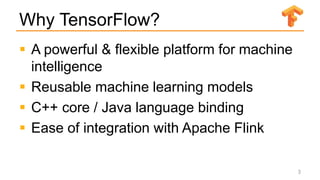 Why TensorFlow?
 A powerful & flexible platform for machine
intelligence
 Reusable machine learning models
 C++ core / Java language binding
 Ease of integration with Apache Flink
3
 