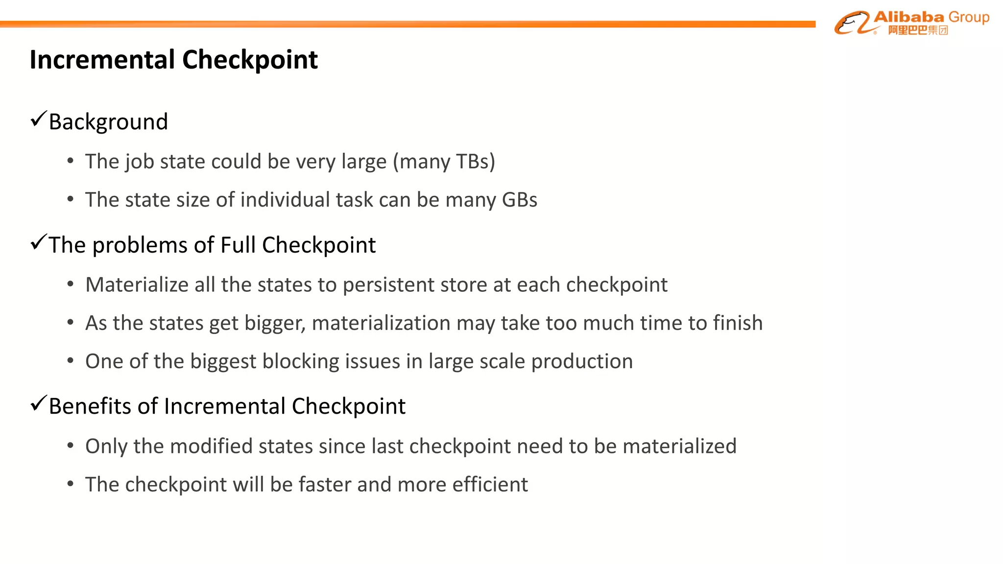 Incremental Checkpoint
üBackground
• The job state could be	very	large	(many TBs)
• The	state	size	of	individual	task	can be many GBs
üThe problems of Full Checkpoint
• Materialize	all	the	states	to	persistent	store	at	each	checkpoint
• As	the	states	get	bigger,	materialization may	take	too much time	to	finish
• One of the biggest blocking issues in large scale production
üBenefits of Incremental Checkpoint
• Only the modified states since last checkpoint need	to	be materialized
• The checkpoint will be faster	and more efficient
 